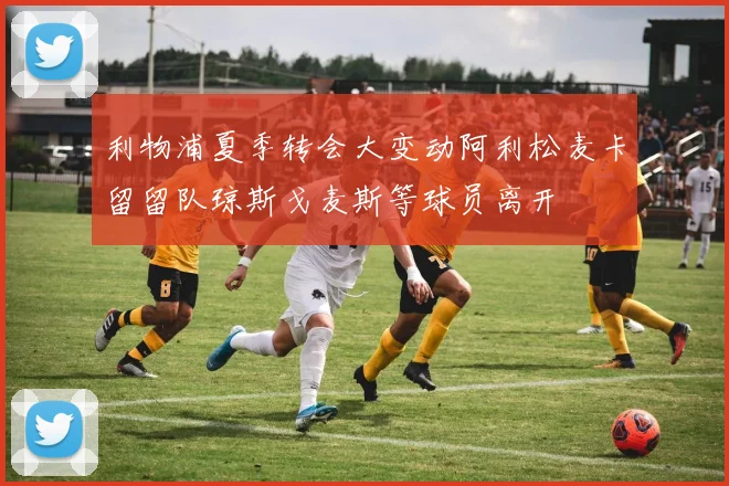 利物浦夏季转会大变动阿利松麦卡留留队琼斯戈麦斯等球员离开