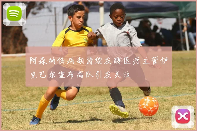 阿森纳伤病潮持续发酵医疗主管伊克巴尔宣布离队引发关注
