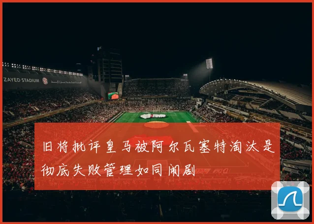 旧将批评皇马被阿尔瓦塞特淘汰是彻底失败管理如同闹剧