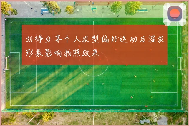 刘铮分享个人发型偏好运动后湿发形象影响拍照效果
