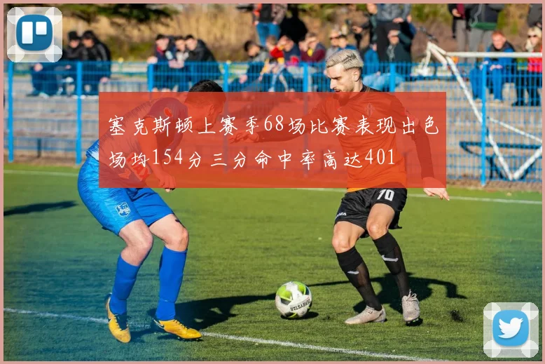 塞克斯顿上赛季68场比赛表现出色场均154分三分命中率高达401