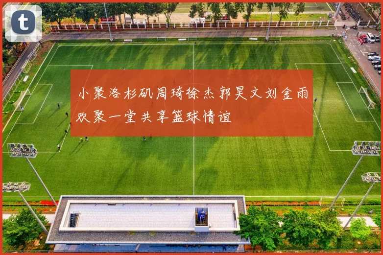 小聚洛杉矶周琦徐杰郭昊文刘金雨欢聚一堂共享篮球情谊