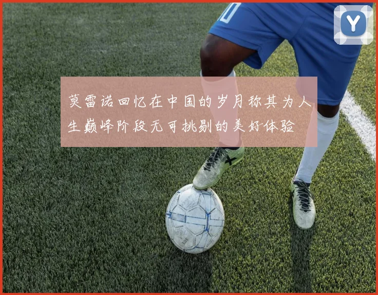 莫雷诺回忆在中国的岁月称其为人生巅峰阶段无可挑剔的美好体验