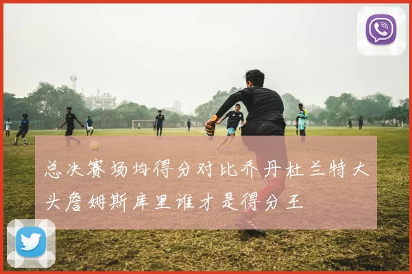 总决赛场均得分对比乔丹杜兰特大头詹姆斯库里谁才是得分王