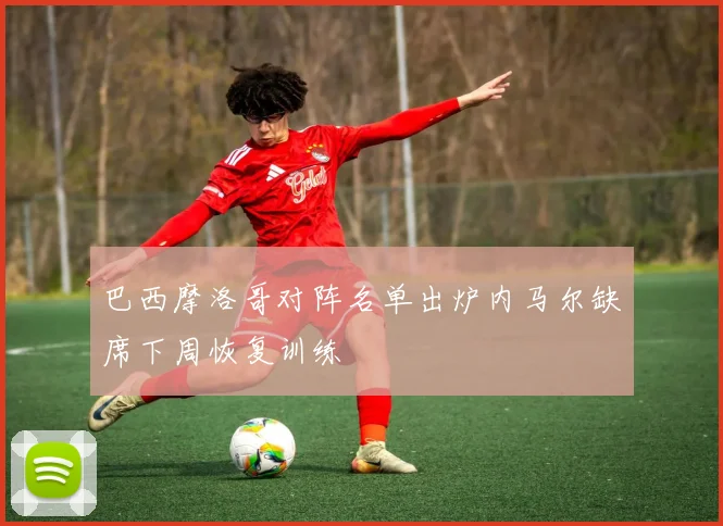 巴西摩洛哥对阵名单出炉内马尔缺席下周恢复训练