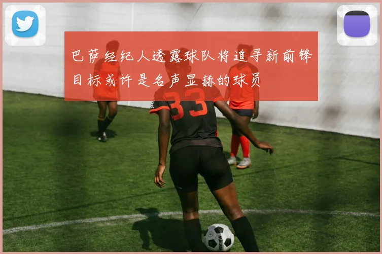 巴萨经纪人透露球队将追寻新前锋目标或许是名声显赫的球员