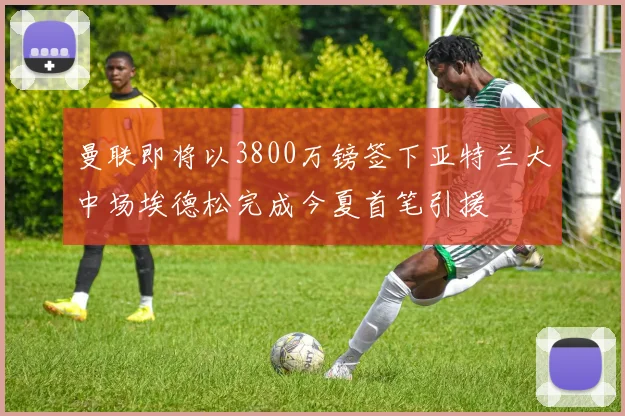 曼联即将以3800万镑签下亚特兰大中场埃德松完成今夏首笔引援