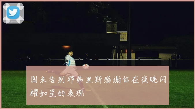 国米告别邓弗里斯感谢你在夜晚闪耀如星的表现