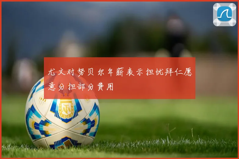 尤文对努贝尔年薪表示担忧拜仁愿意分担部分费用