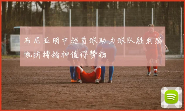 布尼亚明中超首球助力球队胜利感慨拼搏精神值得赞扬