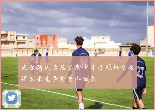 皮尔斯认为尼克斯今年夺冠机会难得未来竞争将更加激烈