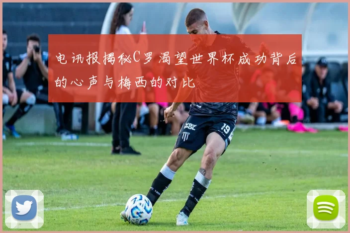 电讯报揭秘C罗渴望世界杯成功背后的心声与梅西的对比