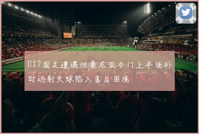 U17国足遭遇坦桑尼亚冷门上半场补时远射失球陷入落后困境