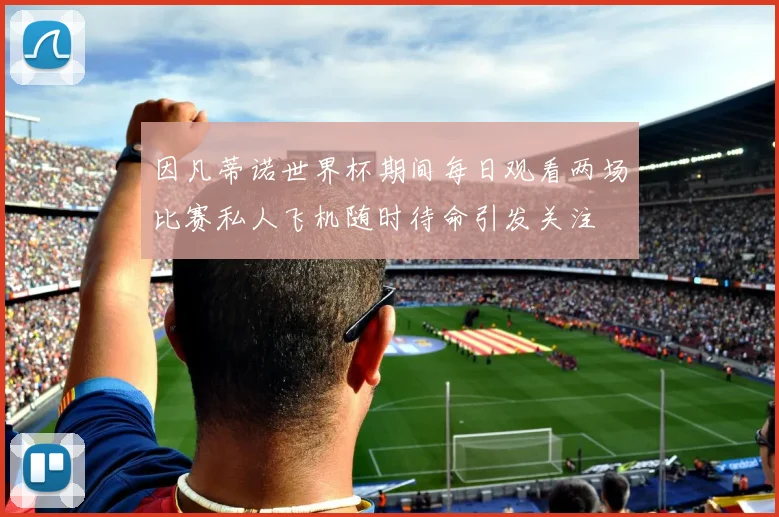 因凡蒂诺世界杯期间每日观看两场比赛私人飞机随时待命引发关注