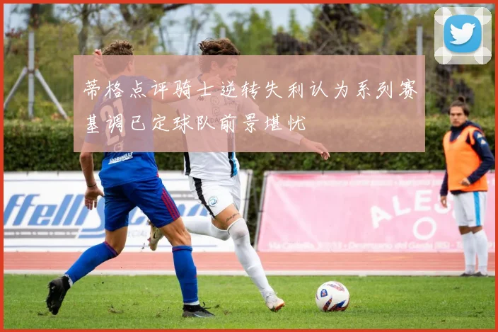 蒂格点评骑士逆转失利认为系列赛基调已定球队前景堪忧