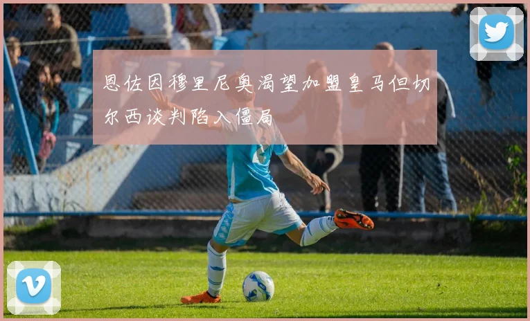 恩佐因穆里尼奥渴望加盟皇马但切尔西谈判陷入僵局