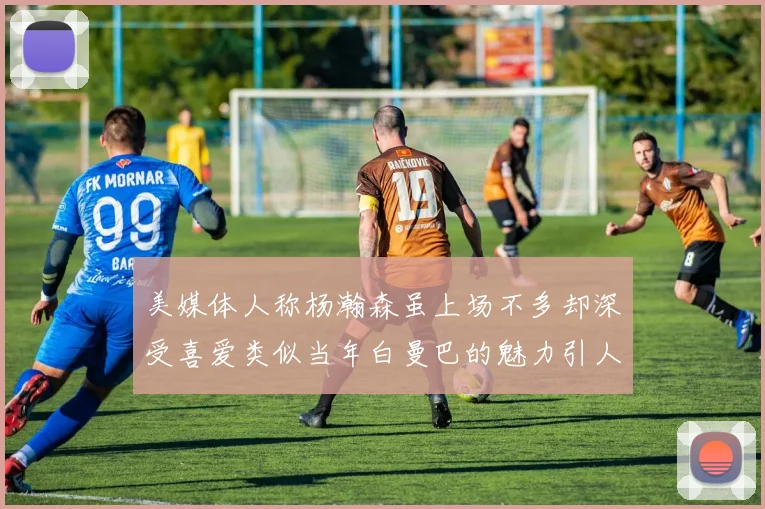 美媒体人称杨瀚森虽上场不多却深受喜爱类似当年白曼巴的魅力引人瞩目