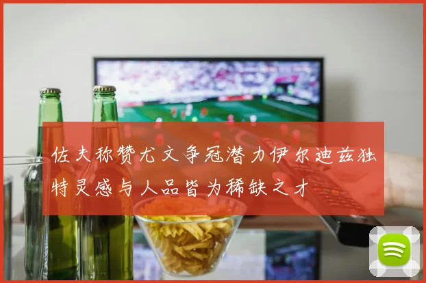 佐夫称赞尤文争冠潜力伊尔迪兹独特灵感与人品皆为稀缺之才