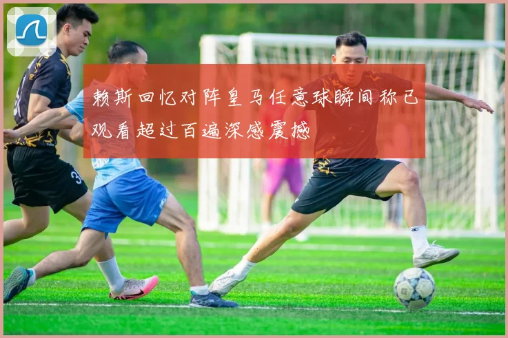 赖斯回忆对阵皇马任意球瞬间称已观看超过百遍深感震撼