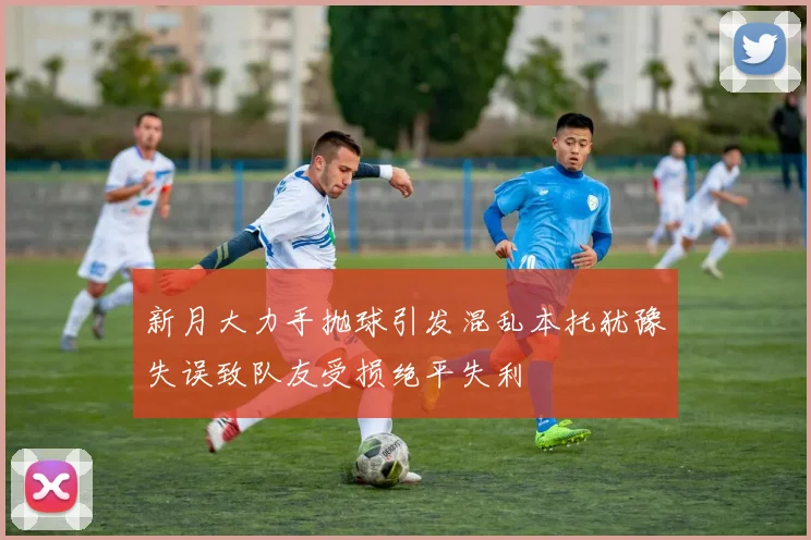 新月大力手抛球引发混乱本托犹豫失误致队友受损绝平失利