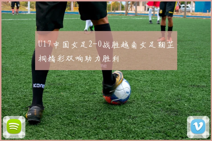 U17中国女足2-0战胜越南女足鞠芷桐精彩双响助力胜利